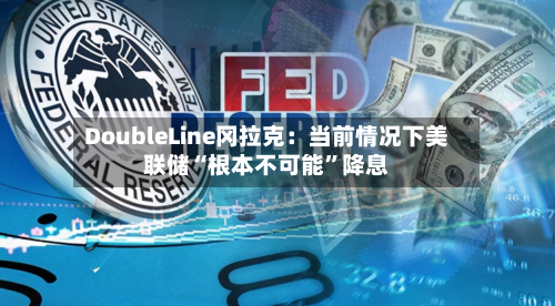 DoubleLine冈拉克：当前情况下美联储“根本不可能”降息-第3张图片