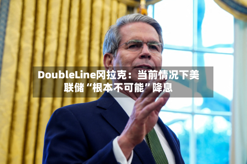DoubleLine冈拉克：当前情况下美联储“根本不可能	”降息-第2张图片