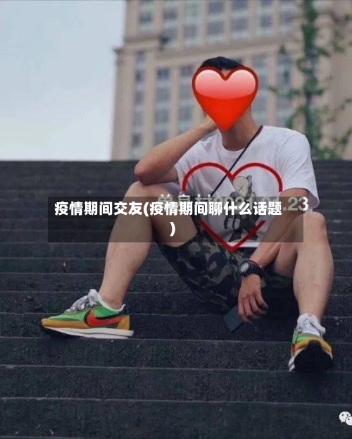 疫情期间交友(疫情期间聊什么话题)