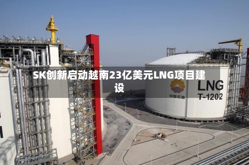 SK创新启动越南23亿美元LNG项目建设-第2张图片