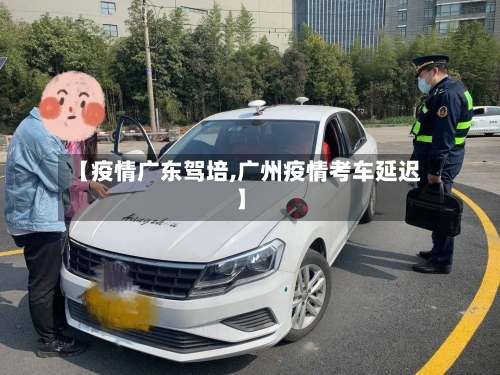 【疫情广东驾培,广州疫情考车延迟】