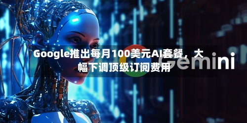 Google推出每月100美元AI套餐	，大幅下调顶级订阅费用-第2张图片