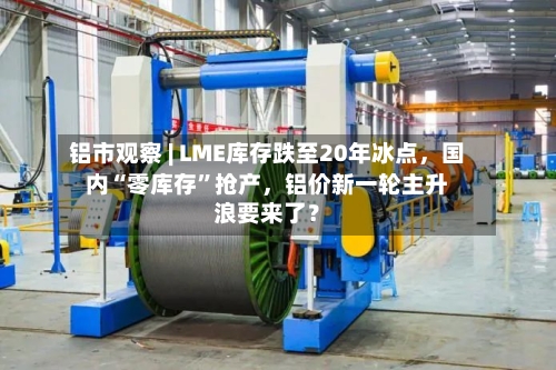 铝市观察 | LME库存跌至20年冰点，国内“零库存”抢产，铝价新一轮主升浪要来了？