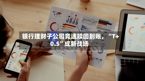 银行理财子公司竞速赎回到账	，“T+0.5”成新战场-第2张图片