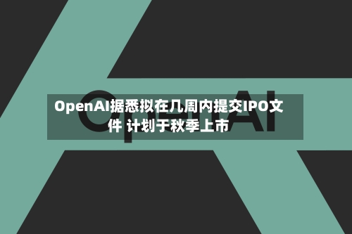 OpenAI据悉拟在几周内提交IPO文件 计划于秋季上市