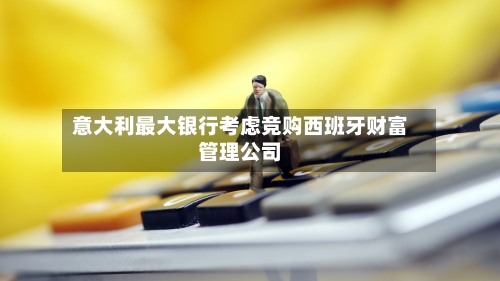 意大利最大银行考虑竞购西班牙财富管理公司-第2张图片