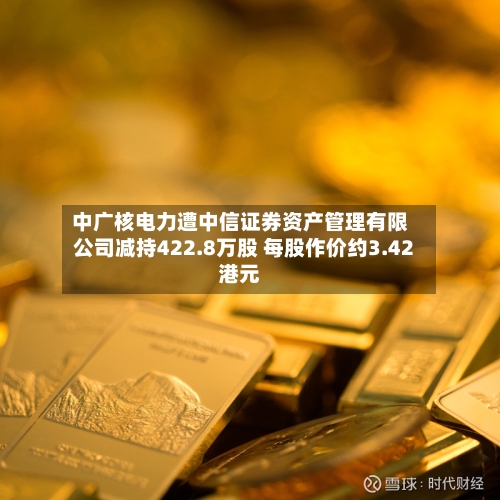 中广核电力遭中信证券资产管理有限公司减持422.8万股 每股作价约3.42港元-第2张图片