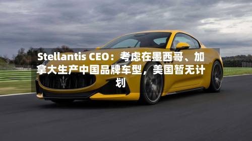 Stellantis CEO：考虑在墨西哥、加拿大生产中国品牌车型，美国暂无计划