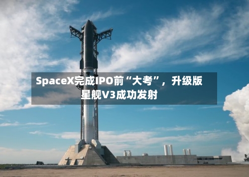 SpaceX完成IPO前“大考”	，升级版星舰V3成功发射-第2张图片