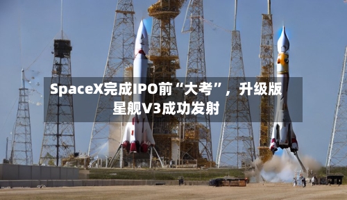 SpaceX完成IPO前“大考	”，升级版星舰V3成功发射-第1张图片